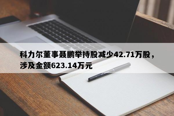 科力尔董事聂鹏举持股减少42.71万股，涉及金额623.14万元