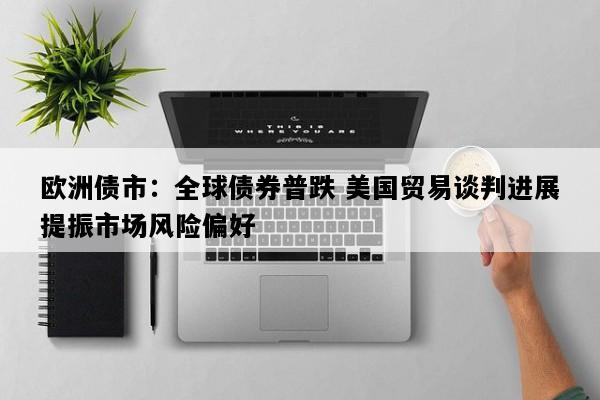欧洲债市：全球债券普跌 美国贸易谈判进展提振市场风险偏好