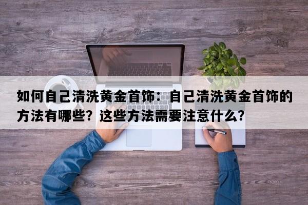 如何自己清洗黄金首饰：自己清洗黄金首饰的方法有哪些？这些方法需要注意什么？