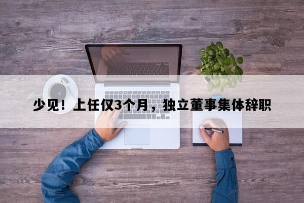 少见！上任仅3个月，独立董事集体辞职