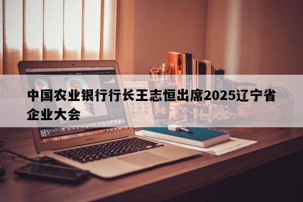 中国农业银行行长王志恒出席2025辽宁省企业大会