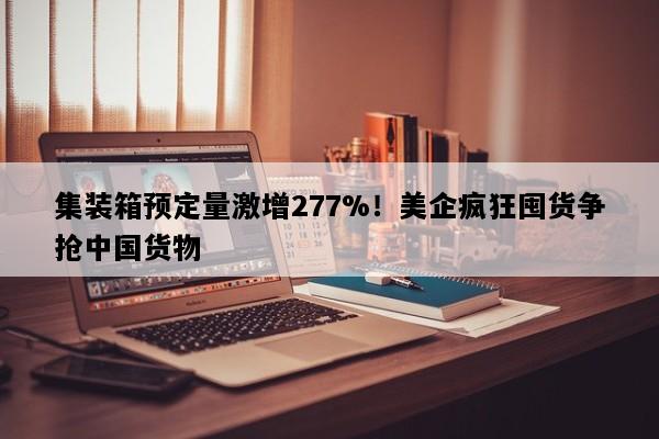 集装箱预定量激增277%！美企疯狂囤货争抢中国货物