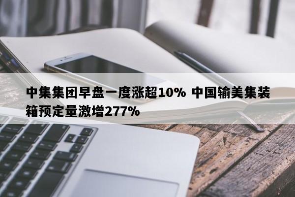 中集集团早盘一度涨超10% 中国输美集装箱预定量激增277%