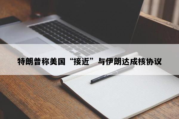特朗普称美国“接近”与伊朗达成核协议