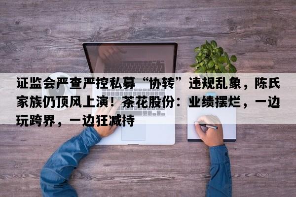证监会严查严控私募“协转”违规乱象，陈氏家族仍顶风上演！茶花股份：业绩摆烂，一边玩跨界，一边狂减持