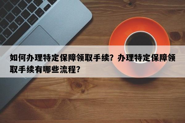 如何办理特定保障领取手续？办理特定保障领取手续有哪些流程？
