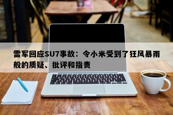 雷军回应SU7事故：令小米受到了狂风暴雨般的质疑、批评和指责