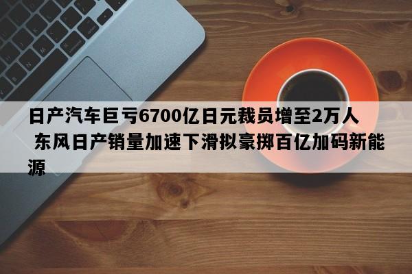 日产汽车巨亏6700亿日元裁员增至2万人 东风日产销量加速下滑拟豪掷百亿加码新能源