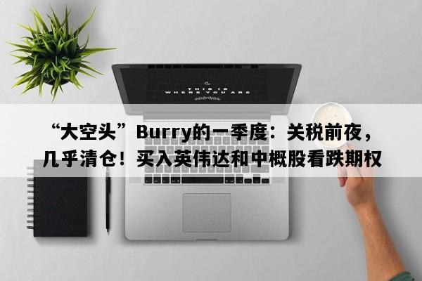 “大空头”Burry的一季度：关税前夜，几乎清仓！买入英伟达和中概股看跌期权
