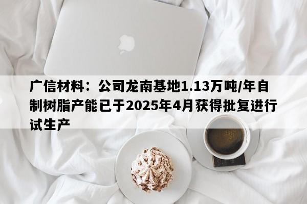 广信材料：公司龙南基地1.13万吨/年自制树脂产能已于2025年4月获得批复进行试生产