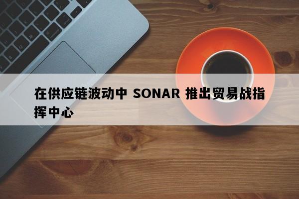 在供应链波动中 SONAR 推出贸易战指挥中心