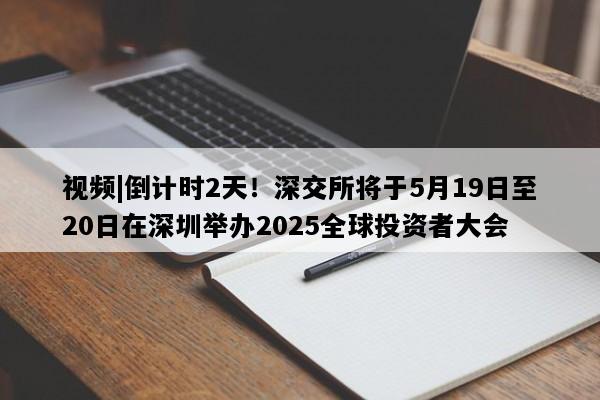 视频|倒计时2天！深交所将于5月19日至20日在深圳举办2025全球投资者大会