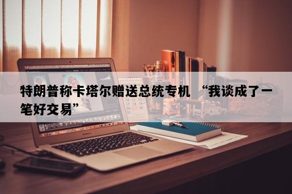 特朗普称卡塔尔赠送总统专机 “我谈成了一笔好交易”