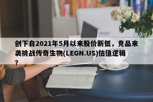 创下自2021年5月以来股价新低，竞品来袭挑战传奇生物(LEGN.US)估值逻辑？