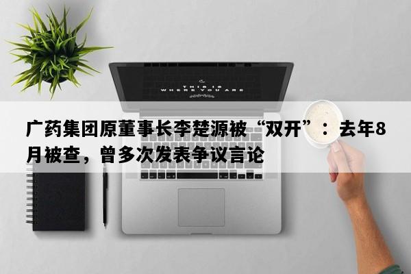 广药集团原董事长李楚源被“双开”：去年8月被查，曾多次发表争议言论