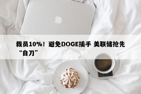 裁员10%！避免DOGE插手 美联储抢先“自刀”
