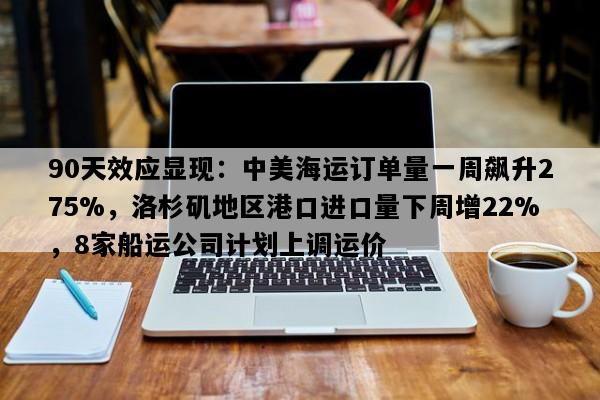 90天效应显现：中美海运订单量一周飙升275%，洛杉矶地区港口进口量下周增22%，8家船运公司计划上调运价