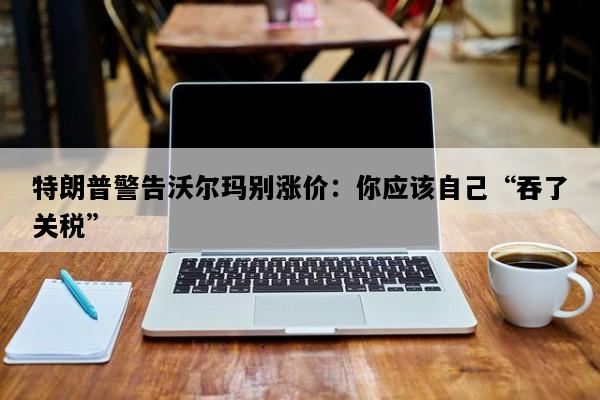 特朗普警告沃尔玛别涨价：你应该自己“吞了关税”