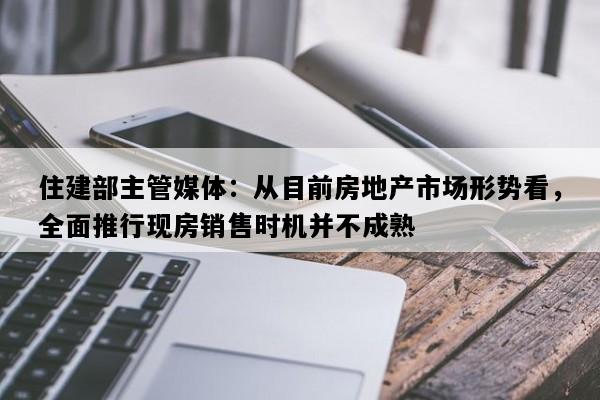 住建部主管媒体：从目前房地产市场形势看，全面推行现房销售时机并不成熟