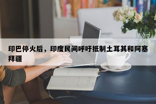 印巴停火后，印度民间呼吁抵制土耳其和阿塞拜疆