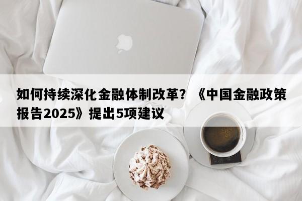 如何持续深化金融体制改革？《中国金融政策报告2025》提出5项建议