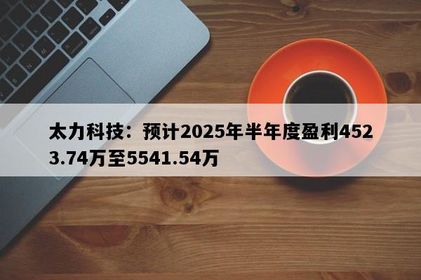 太力科技：预计2025年半年度盈利4523.74万至5541.54万