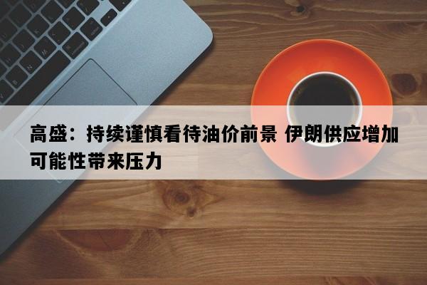 高盛：持续谨慎看待油价前景 伊朗供应增加可能性带来压力