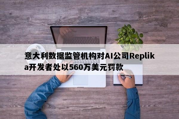 意大利数据监管机构对AI公司Replika开发者处以560万美元罚款