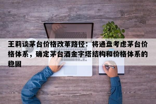 王莉谈茅台价格改革路径：将通盘考虑茅台价格体系，确定茅台酒金字塔结构和价格体系的稳固