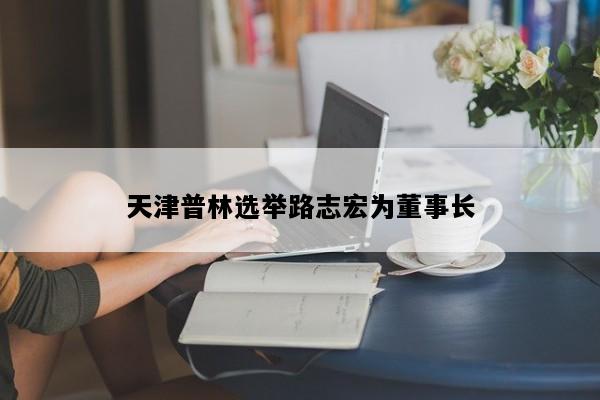 天津普林选举路志宏为董事长