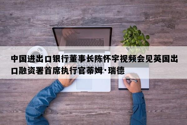 中国进出口银行董事长陈怀宇视频会见英国出口融资署首席执行官蒂姆·瑞德