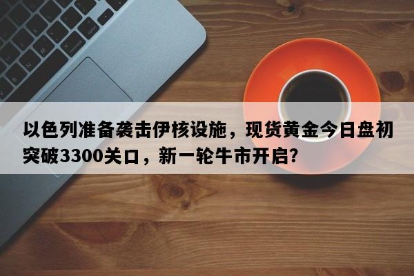 以色列准备袭击伊核设施，现货黄金今日盘初突破3300关口，新一轮牛市开启？