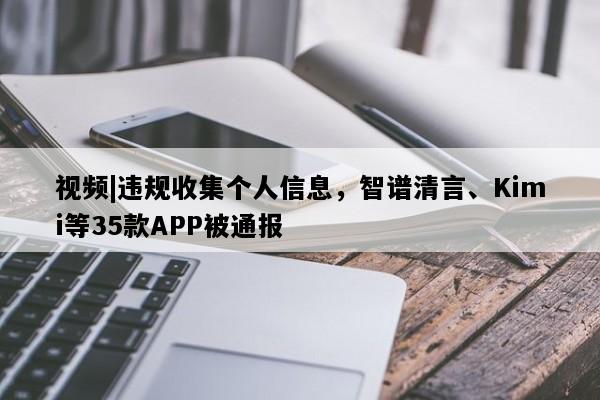 视频|违规收集个人信息，智谱清言、Kimi等35款APP被通报