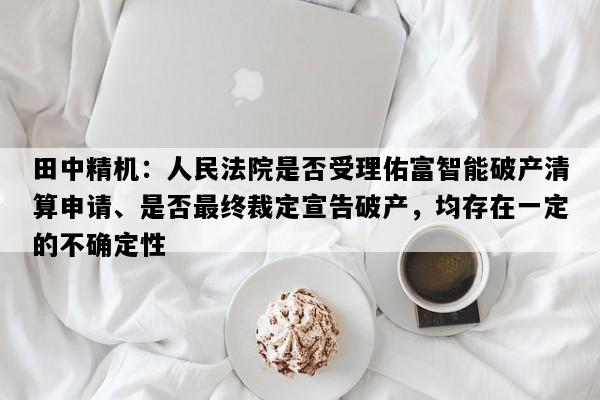 田中精机：人民法院是否受理佑富智能破产清算申请、是否最终裁定宣告破产，均存在一定的不确定性