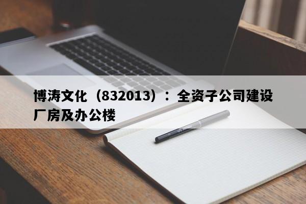 博涛文化（832013）：全资子公司建设厂房及办公楼