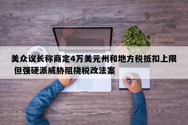 美众议长称商定4万美元州和地方税抵扣上限 但强硬派威胁阻挠税改法案