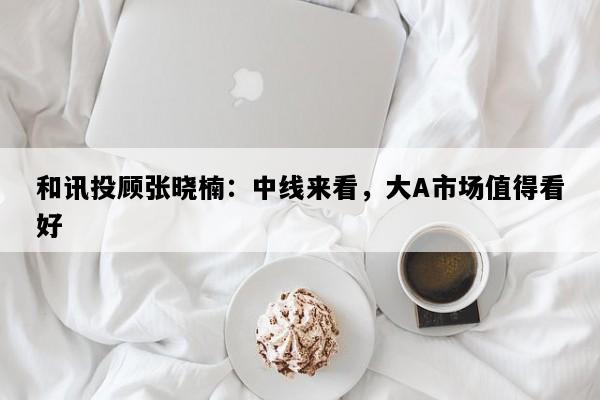 和讯投顾张晓楠：中线来看，大A市场值得看好