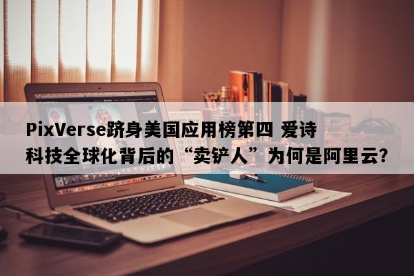 PixVerse跻身美国应用榜第四 爱诗科技全球化背后的“卖铲人”为何是阿里云？