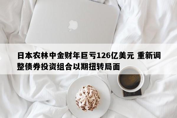 日本农林中金财年巨亏126亿美元 重新调整债券投资组合以期扭转局面