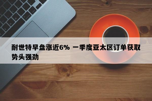 耐世特早盘涨近6% 一季度亚太区订单获取势头强劲
