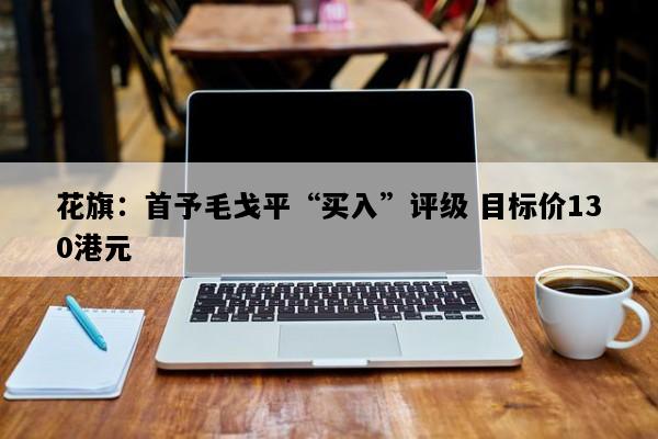 花旗：首予毛戈平“买入”评级 目标价130港元