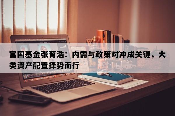 富国基金张育浩：内需与政策对冲成关键，大类资产配置择势而行