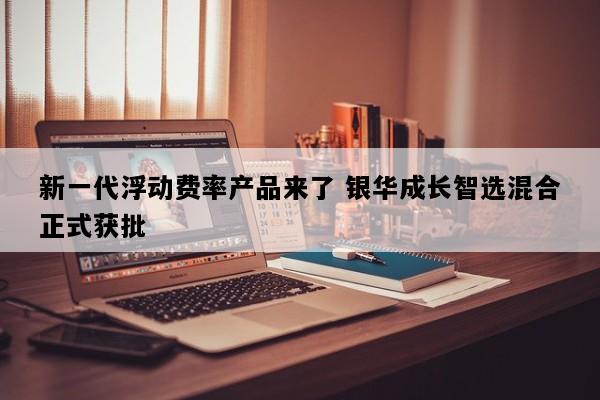新一代浮动费率产品来了 银华成长智选混合正式获批