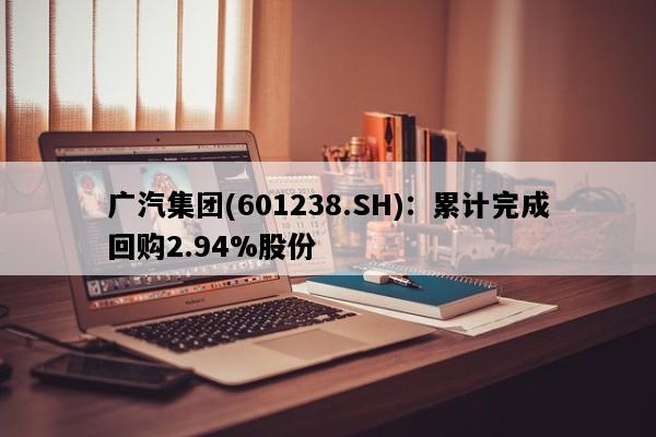 广汽集团(601238.SH)：累计完成回购2.94%股份