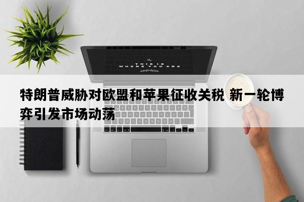 特朗普威胁对欧盟和苹果征收关税 新一轮博弈引发市场动荡