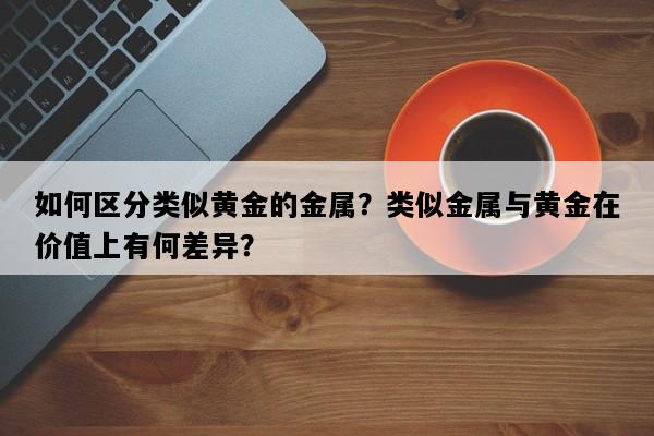 如何区分类似黄金的金属？类似金属与黄金在价值上有何差异？