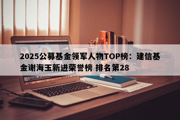2025公募基金领军人物TOP榜：建信基金谢海玉新进荣誉榜 排名第28