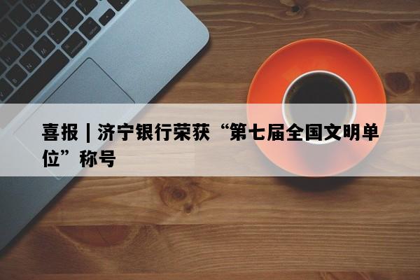 喜报 | 济宁银行荣获“第七届全国文明单位”称号