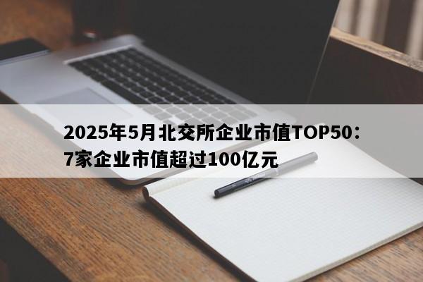 2025年5月北交所企业市值TOP50：7家企业市值超过100亿元