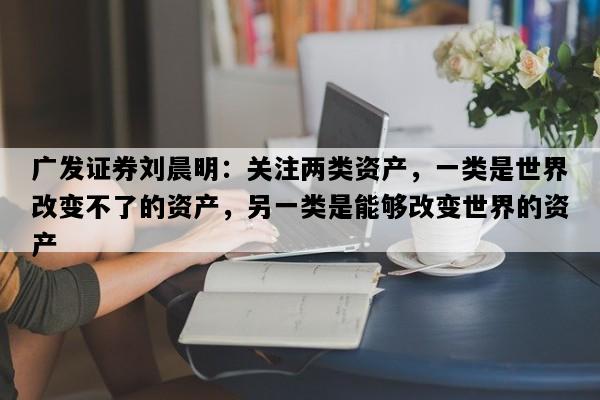 广发证券刘晨明：关注两类资产，一类是世界改变不了的资产，另一类是能够改变世界的资产